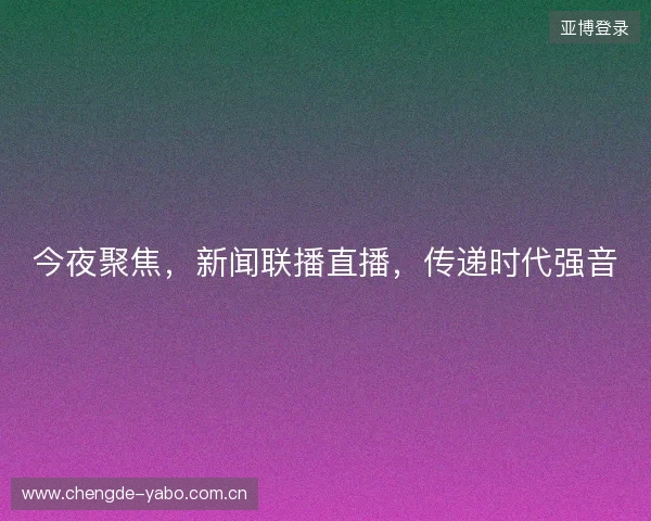 今夜聚焦，新闻联播直播，传递时代强音
