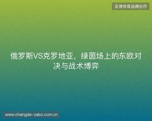 俄罗斯VS克罗地亚，绿茵场上的东欧对决与战术博弈
